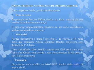 CARACTERÍSTICAS FÍSICAS E DE PERSONALIDADE
Alto, simpático, cortês, gentil, bem-humorado.
Dono de escola
Dispensado do Serviço Militar fundou em Paris, uma escola nos
moldes da de Pestalozzi na Suíça.
E para esse empreendimento precisou de um sócio capitalista e
acabou associando-se a seu tio.
Vida social
Kardec frequentava o mundo dos letras... do ensino, e foi neste
meio que conheceu Amélie Gabrielle Boudet, professora com
diploma de 1a. Classe.
Uma curiosidade sobre Amélie: nascida em 1795 era 9 anos mais
velha que Kardec, mas devido a suas características físicas parecia
ser 10 anos mais nova.
Casamento
Ele casou-se com Amélie em 06.02.1832. Kardec tinha então 28
anos e ela 37.
 