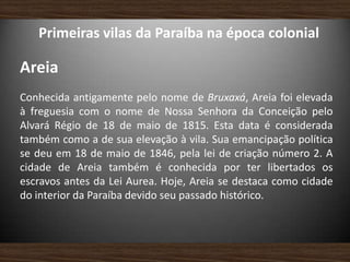 Primeiras vilas da Paraíba na época colonial
Areia
Conhecida antigamente pelo nome de Bruxaxá, Areia foi elevada
à freguesia com o nome de Nossa Senhora da Conceição pelo
Alvará Régio de 18 de maio de 1815. Esta data é considerada
também como a de sua elevação à vila. Sua emancipação política
se deu em 18 de maio de 1846, pela lei de criação número 2. A
cidade de Areia também é conhecida por ter libertados os
escravos antes da Lei Aurea. Hoje, Areia se destaca como cidade
do interior da Paraíba devido seu passado histórico.
 