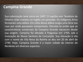 Campina Grande
Sua colonização teve início em 1697. O capitão-mor Teodósio de
Oliveira Lêdo instalou na região um povoado. Os indígenas Ariús
formaram uma aldeia. Em volta dessa aldeia surgiu uma feira nas
ruas por onde passavam camponeses. Percebe-se então que as
características comerciais de Campina Grande nasceram desde
sua origem. Campina foi elevada à freguesia em 1769, sob a
invocação de Nossa Senhora da Conceição. Sua elevação à vila
com o nome de Vila Nova da Rainha se deu em 20 de abril de
1790. Hoje, Campina Grande é a maior cidade do interior do
Nordeste em diversos aspectos.
 