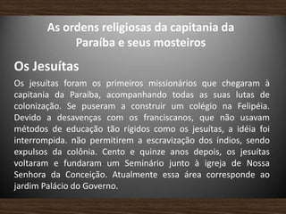 As ordens religiosas da capitania da
Paraíba e seus mosteiros
Os Jesuítas
Os jesuítas foram os primeiros missionários que chegaram à
capitania da Paraíba, acompanhando todas as suas lutas de
colonização. Se puseram a construir um colégio na Felipéia.
Devido a desavenças com os franciscanos, que não usavam
métodos de educação tão rígidos como os jesuítas, a idéia foi
interrompida. não permitirem a escravização dos índios, sendo
expulsos da colônia. Cento e quinze anos depois, os jesuítas
voltaram e fundaram um Seminário junto à igreja de Nossa
Senhora da Conceição. Atualmente essa área corresponde ao
jardim Palácio do Governo.
 