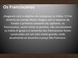 Os Franciscanos
chegaram com o objetivo de catequizar os índios. O Frei
Antônio do Campo Maior chegou com o objetivo de
fundar o primeiro convento da capitania. os
franciscanos, assim como os jesuítas, não escravizavam
os índios.A igreja e o convento dos franciscanos foram
construídos em um sítio muito grande, onde
atualmente se encontra a praça São Francisco.
 
