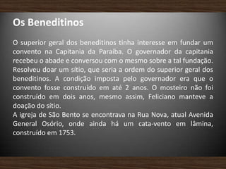 Os Beneditinos
O superior geral dos beneditinos tinha interesse em fundar um
convento na Capitania da Paraíba. O governador da capitania
recebeu o abade e conversou com o mesmo sobre a tal fundação.
Resolveu doar um sítio, que seria a ordem do superior geral dos
beneditinos. A condição imposta pelo governador era que o
convento fosse construído em até 2 anos. O mosteiro não foi
construído em dois anos, mesmo assim, Feliciano manteve a
doação do sítio.
A igreja de São Bento se encontrava na Rua Nova, atual Avenida
General Osório, onde ainda há um cata-vento em lâmina,
construído em 1753.
 