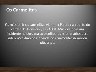 Os Carmelitas
Os missionários carmelitas vieram à Paraíba a pedido do
cardeal D. Henrique, em 1580. Mas devido a um
incidente na chegada que colheu os missionários para
diferentes direções, a vinda dos carmelitas demorou
oito anos.
 