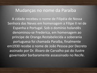 Mudanças no nome da Paraíba
A cidade recebeu o nome de Filipéia de Nossa
Senhora das Neves em homenagem a Filipe II rei de
Espanha e Portugal. Sob o domínio holandês
denominou-se Frederica, em homenagem ao
príncipe de Orange.Restabelecida a soberania
portuguesa foi chamada Paraíba, finalmente
em1930 recebe o nome de João Pessoa por Decreto
assinado por Dr. Álvaro de Carvalho pai do ilustre
governador barbaramente assassinado no Recife.
 