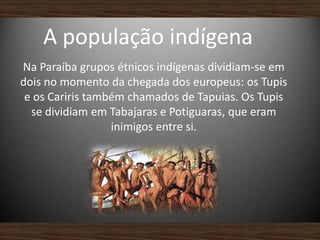 A população indígena
Na Paraíba grupos étnicos indígenas dividiam-se em
dois no momento da chegada dos europeus: os Tupis
e os Cariris também chamados de Tapuias. Os Tupis
se dividiam em Tabajaras e Potiguaras, que eram
inimigos entre si.
 
