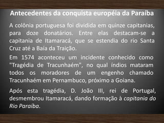Antecedentes da conquista européia da Paraíba
A colônia portuguesa foi dividida em quinze capitanias,
para doze donatários. Entre elas destacam-se a
capitania de Itamaracá, que se estendia do rio Santa
Cruz até a Baía da Traição.
Em 1574 aconteceu um incidente conhecido como
"Tragédia de Tracunhaém", no qual índios mataram
todos os moradores de um engenho chamado
Tracunhaém em Pernambuco, próximo a Goiana.
Após esta tragédia, D. João III, rei de Portugal,
desmembrou Itamaracá, dando formação à capitania do
Rio Paraíba.
 