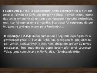 I Expedição (1574): O comandante desta expedição foi o ouvidor-
geral D. Fernão da Silva. Ao chegar no Brasil, Fernão tomou posse
das terras em nome do rei sem que houvesse nenhuma resistência,
mas isso foi apenas uma armadilha. Sua tropa foi surpreendida por
indígenas e teve que recuar para Pernambuco.
II Expedição (1575): Quem comandou a segunda expedição foi o
governador-geral, D. Luís de Brito. Sua expedição foi prejudicada
por ventos desfavoráveis e eles nem chegaram sequer às terras
paraibanas. Três anos depois outro governador-geral Lourenço
Veiga, tenta conquistar a o Rio Paraíba, não obtendo êxito.
 