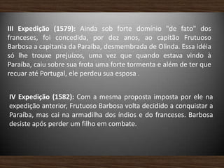 III Expedição (1579): Ainda sob forte domínio "de fato" dos
franceses, foi concedida, por dez anos, ao capitão Frutuoso
Barbosa a capitania da Paraíba, desmembrada de Olinda. Essa idéia
só lhe trouxe prejuízos, uma vez que quando estava vindo à
Paraíba, caiu sobre sua frota uma forte tormenta e além de ter que
recuar até Portugal, ele perdeu sua esposa .
IV Expedição (1582): Com a mesma proposta imposta por ele na
expedição anterior, Frutuoso Barbosa volta decidido a conquistar a
Paraíba, mas cai na armadilha dos índios e do franceses. Barbosa
desiste após perder um filho em combate.
 