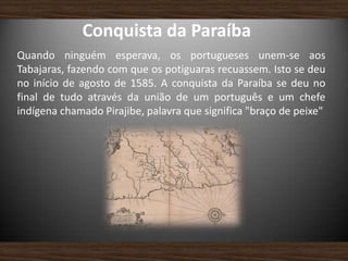 Conquista da Paraíba
Quando ninguém esperava, os portugueses unem-se aos
Tabajaras, fazendo com que os potiguaras recuassem. Isto se deu
no início de agosto de 1585. A conquista da Paraíba se deu no
final de tudo através da união de um português e um chefe
indígena chamado Pirajibe, palavra que significa "braço de peixe"
 