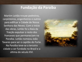 Fundação da Paraíba
Martim Leitão trouxe pedreiros,
carpinteiros, engenheiros e outros
para edificar a Cidade de Nossa
Senhora das Neves. Com o início
das obras, Leitão foi a Baía da
Traição expulsar o resto dos
franceses que permaneciam na
Paraíba. Leitão nomeou João
Tavares para ser o capitão do Forte.
Na Paraíba teve-se a terceira
cidade a ser fundada no Brasil e a
última do século XVI.
 