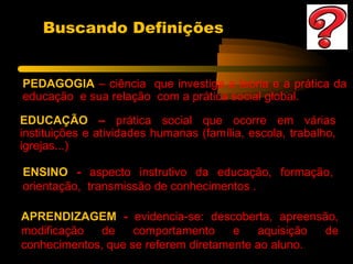 Buscando Definições


PEDAGOGIA – ciência que investiga a teoria e a prática da
educação e sua relação com a prática social global.

EDUCAÇÃO – prática social que ocorre em várias
instituições e atividades humanas (família, escola, trabalho,
igrejas...)

ENSINO - aspecto instrutivo da educação, formação,
orientação, transmissão de conhecimentos .

APRENDIZAGEM - evidencia-se: descoberta, apreensão,
modificação   de    comportamento     e   aquisição de
conhecimentos, que se referem diretamente ao aluno.
 