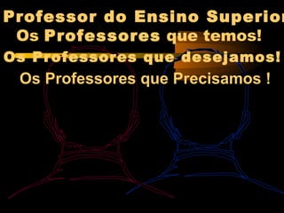 Professor do Ensino Superior
 Os Professores que temos!
Os Professores que desejamos!
 Os Professores que Precisamos !
 