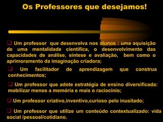 Os Professores que desejamos!



 Um professor que desenvolva nos alunos : uma aquisição
de uma mentalidade científica, o desenvolvimento das
capacidades de análise, síntese e avaliação, bem como o
aprimoramento da imaginação criadora;
   Um facilitador       de   aprendizagem    que    construa
conhecimentos;
 Um professor que adote estratégia de ensino diversificada:
mobilizar menos a memória e mais o raciocínio;

 Um professor criativo,inventivo,curioso pelo inusitado;
 Um professor que utilize um conteúdo contextualizado: vida
social /pessoal/cotidiano.
 