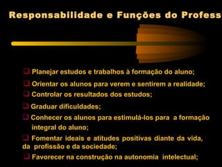 Responsabilidade e Funções do Professo




   Planejar estudos e trabalhos à formação do aluno;
   Orientar os alunos para verem e sentirem a realidade;
   Controlar os resultados dos estudos;
   Graduar dificuldades;
   Conhecer os alunos para estimulá-los para a formação
    integral do aluno;
   Fomentar ideais e atitudes positivas diante da vida,
  da profissão e da sociedade;
   Favorecer na construção na autonomia intelectual;
 