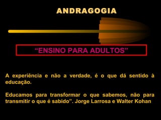 ANDRAGOGIA




          “ENSINO PARA ADULTOS”


A experiência e não a verdade, é o que dá sentido à
educação.

Educamos para transformar o que sabemos, não para
transmitir o que é sabido”. Jorge Larrosa e Walter Kohan
 