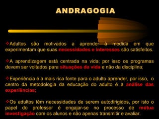 ANDRAGOGIA



Adultos são motivados a aprender à medida em que
experimentam que suas necessidades e interesses são satisfeitos.

A aprendizagem está centrada na vida; por isso os programas
devem ser voltados para situações da vida e não da disciplina;

Experiência é a mais rica fonte para o adulto aprender, por isso, o
centro da metodologia da educação do adulto é a análise das
experiências;

Os adultos têm necessidades de serem autodirigidos, por isto o
papel do professor é engajar-se no processo de mútua
investigação com os alunos e não apenas transmitir e avaliar.
 