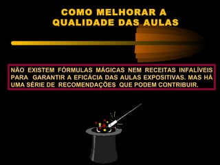 COMO MELHORAR A
           QUALIDADE DAS AULAS




NÃO EXISTEM FÓRMULAS MÁGICAS NEM RECEITAS INFALÍVEIS
PARA GARANTIR A EFICÁCIA DAS AULAS EXPOSITIVAS. MAS HÁ
UMA SÉRIE DE RECOMENDAÇÕES QUE PODEM CONTRIBUIR.
 