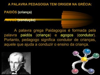 A PALAVRA PEDAGOGIA TEM ORIGEM NA GRÉCIA:

PAIDÓS (criança)

AGOGÉ (condução)


      A palavra grega Paidagogos é formada pela
palavra paidós (criança) e agogos (condutor).
Portanto, pedagogo significa condutor de crianças,
aquele que ajuda a conduzir o ensino da criança.
 