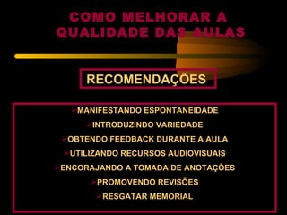 COMO MELHORAR A
QUALIDADE DAS AULAS


      RECOMENDAÇÕES

   MANIFESTANDO ESPONTANEIDADE
      INTRODUZINDO VARIEDADE
 OBTENDO FEEDBACK DURANTE A AULA
 UTILIZANDO RECURSOS AUDIOVISUAIS
ENCORAJANDO A TOMADA DE ANOTAÇÕES
      PROMOVENDO REVISÕES
       RESGATAR MEMORIAL
 