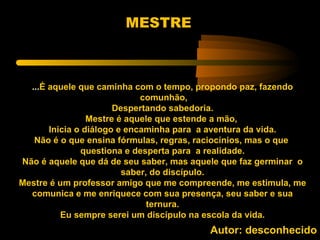 MESTRE



  ...É aquele que caminha com o tempo, propondo paz, fazendo
                             comunhão,
                       Despertando sabedoria.
                 Mestre é aquele que estende a mão,
       Inicia o diálogo e encaminha para a aventura da vida.
   Não é o que ensina fórmulas, regras, raciocínios, mas o que
               questiona e desperta para a realidade.
Não é aquele que dá de seu saber, mas aquele que faz germinar o
                         saber, do discípulo.
Mestre é um professor amigo que me compreende, me estimula, me
  comunica e me enriquece com sua presença, seu saber e sua
                               ternura.
          Eu sempre serei um discípulo na escola da vida.
                                         Autor: desconhecido
 
