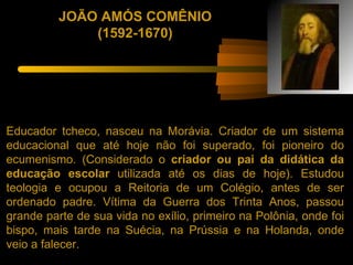 JOÃO AMÓS COMÊNIO
              (1592-1670)




Educador tcheco, nasceu na Morávia. Criador de um sistema
educacional que até hoje não foi superado, foi pioneiro do
ecumenismo. (Considerado o criador ou pai da didática da
educação escolar utilizada até os dias de hoje). Estudou
teologia e ocupou a Reitoria de um Colégio, antes de ser
ordenado padre. Vítima da Guerra dos Trinta Anos, passou
grande parte de sua vida no exílio, primeiro na Polônia, onde foi
bispo, mais tarde na Suécia, na Prússia e na Holanda, onde
veio a falecer.
 