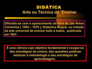 DIDÁTICA
           Arte ou Técnica de Ensinar

Difundiu-se com o aparecimento da obra de Jan Amos
Comenius ( 1592 – 1670 ), Didactica Magna, ou tratado
da arte universal de ensinar tudo a todos, publicada
em 1657.



 É uma ciência cujo objetivo fundamental é ocupar-se
   das estratégias de ensino, das questões práticas
     relativas à metodologia e das estratégias de
                    aprendizagem.
 