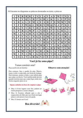 10.Encontre no diagramas as palavras destacadas no texto, e pinte-as
I W R B R I N C A V A C W T N C
N S Y Q S D F G H J K I L E P O
S D A L E M Ã E S D F E M M V M
T F T W Q Ç M R Y M Q N J P X U
R G Y Y R V D F L S W T Y E Z N
U P B E M P I N O U F I G R L I
M I N X H N S H G D H S D A K C
E P V N I N G U É M V T F T B A
N A T Z B J F L H F X A D U V R
T G F O R A G I D O S Z S R F H
O H K B R Q W M R Y T J K A Q X
S J V E L O C I D A D E M T S B
L K M S D F G H J K L A T R Á S
M I N I M I G O S Y V O A V A M
S O L T A R K N C É U S Ç J Q N
Você já fez uma pipa?
Vamos construir uma?
Peça auxílio de um familiar.
Para começar, faça o quadro da pipa. Depois,
meça e corte o corpo dela, em forma de losango.
Para terminar, amarre a linha e uma rabiola para
que a pipa voe direito. Você também pode decorar
quando terminar para que a pipa fique ainda mais
bonita enquanto paira no ar.
Alguns cuidados na hora de empinar a pipa
 Dica 1) Evite lugares com fios, podem ser
muito perigosos e causar choques.
 Dica 2) Ficamos olhando para o céu e
esquecemos do chão, por isso é bom um lugar
plano e com poucos riscos de queda.
 Dica 3) Jamais use Cerol.
Boa diversão!
Observe com atenção!
 