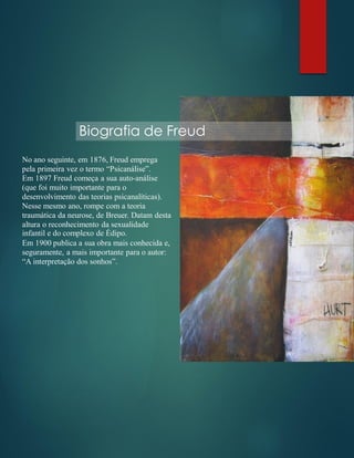 Biografia de Freud
No ano seguinte, em 1876, Freud emprega
pela primeira vez o termo “Psicanálise”.
Em 1897 Freud começa a sua auto-análise
(que foi muito importante para o
desenvolvimento das teorias psicanalíticas).
Nesse mesmo ano, rompe com a teoria
traumática da neurose, de Breuer. Datam desta
altura o reconhecimento da sexualidade
infantil e do complexo de Édipo.
Em 1900 publica a sua obra mais conhecida e,
seguramente, a mais importante para o autor:
“A interpretação dos sonhos”.
 