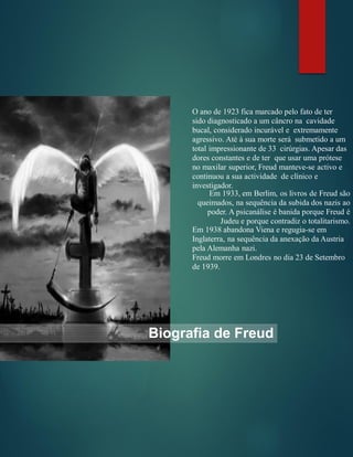 Biografia de Freud
O ano de 1923 fica marcado pelo fato de ter
sido diagnosticado a um câncro na cavidade
bucal, considerado incurável e extremamente
agressivo. Até à sua morte será submetido a um
total impressionante de 33 cirúrgias. Apesar das
dores constantes e de ter que usar uma prótese
no maxilar superior, Freud manteve-se activo e
continuou a sua actividade de clínico e
investigador.
Em 1933, em Berlim, os livros de Freud são
queimados, na sequência da subida dos nazis ao
poder. A psicanálise é banida porque Freud é
Judeu e porque contradiz o totalitarismo.
Em 1938 abandona Viena e regugia-se em
Inglaterra, na sequência da anexação da Austria
pela Alemanha nazi.
Freud morre em Londres no dia 23 de Setembro
de 1939.
 