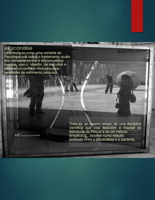 A Psicanálise
caractezia-se como uma corrente da
Psicologia que busca o fundamento oculto
dos comportamentos e dos processos
mentais, com o objectiv
o
de descobrir e
resolver os conflitos intra-psíquicos
geradores de sofrimento psíquico.
Trata-se, ao mesmo tempo, de uma disciplina
científica que visa descobrir e mapear as
estruturas da Psique e de um método
terapêutico , assente numa relação
profunda entre o psicanalista e o paciente.
 