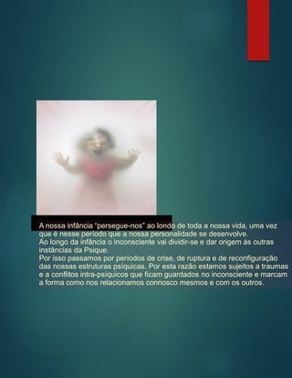 A nossa infância “persegue-nos” ao londo de toda a nossa vida, uma vez
que é nesse período que a nossa personalidade se desenvolve.
Ao longo da infância o inconsciente vai dividir-se e dar origem às outras
instâncias da Psique.
Por isso passamos por períodos de crise, de ruptura e de reconfiguração
das nossas estruturas psíquicas. Por esta razão estamos sujeitos a traumas
e a conflitos intra-psíquicos que ficam guardados no inconsciente e marcam
a forma como nos relacionamos connosco mesmos e com os outros.
 