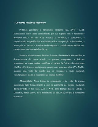 1-Contexto histórico-filosófico
Podemos considerar o pensamento moderno (séc. XVII / XVIII
Iluminismo) como sendo caracterizado por sua ruptura com o pensamento
medieval (séc.V até séc. XV). Valoriza o indivíduo, a consciência, a
subjetividade, a experiência e a atividade crítica, em oposição às instituições, à
hierarquia, ao sistema e à aceitação dos dogmas e verdades estabelecidas, que
caracterizam a ordem social medieval.
Situando historicamente: Desenvolvimento da economia mercantilista, o
descobrimento do Novo Mundo, as grandes navegações, a Reforma
protestante, as novas teorias científicas no campo da física e da astronomia
(Galileu e Copérnico), são fatos que ocorrem em torno dos sécs XV a XVII e
marcam uma visão de mundo que se contrapõe à visão medieval,
caracterizando, assim, o surgimento do mundo moderno
-Modernidade: Nova forma de pensamento e de visão de mundo
inaugurada pelo Renascimento e que se contrapõe ao espírito medieval,
desenvolvendo-se nos sécs. XVI e XVII com Francis Bacon, Galileu e
Descartes, dentre outros, até o Iluminismo do séc.XVII, do qual é a principal
expressão
 