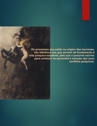 Os processos que estão na origem das neuroses,
são idênticos aos que servem de fundamento à
vida psíquica saudável, pelo que é possível usá-los
para conduzir os pacientes à solução dos seus
conflitos psíquicos.
 