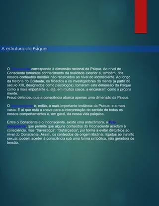 A estrutura da Psique
O Consciente corresponde à dimensão racional da Psique. Ao nível do
Consciente tomamos conhecimento da realidade exterior e, também, dos
nossos conteúdos mentais não recalcados ao nível do inconsciente. Ao longo
da história do Ocidente, os filósofos e os investigadores da mente (a partir do
século XIX, designados como psicólogos), tomaram esta dimensão da Psique
como a mais importante e, até, em muitos casos, a encararam como a própria
mente.
Freud defendeu que a consciência abarca apenas uma dimensão da Psique.
O Inconsciente é, então, a mais importante instância da Psique, e a mais
vasta. É aí que está a chave para a interpretação do sentido de todos os
nossos comportamentos e, em geral, da nossa vida psíquica.
Entre o Consciente e o Inconsciente, existe uma antecâmara, o Pré-
consciente, que permite que alguns conteúdos do Inconsciente acedam à
consciência, mas “travestidos”, “disfarçados”, por forma a evitar distúrbios ao
nível do Consciente. Assim, os conteúdos de origem libidinal, ligados ao instinto
sexual, podem aceder à consciência sob uma forma simbólica, não geradora de
tensão.
 
