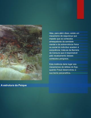 A estrutura da Psique
Mas, para além disso, existe um
mecanismo de segurança que
impede que os conteúdos
ameaçadores da sanidade
mental e da sobrevivência física
ou social do indivíduo acedam à
consciência: trata-se da Barreira
da Censura que é responsável
pelo recalcamento desses
conteúdos perigosos.
Esta instância daria lugar aos
mecanismos de defesa do Ego,
quando Freud desenvolveu a
sua teoria psicanalítica.
 