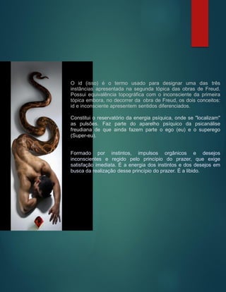 O id (isso) é o termo usado para designar uma das três
instâncias apresentada na segunda tópica das obras de Freud.
Possui equivalência topográfica com o inconsciente da primeira
tópica embora, no decorrer da obra de Freud, os dois conceitos:
id e inconsciente apresentem sentidos diferenciados.
Constitui o reservatório da energia psíquica, onde se "localizam"
as pulsões. Faz parte do aparelho psíquico da psicanálise
freudiana de que ainda fazem parte o ego (eu) e o superego
(Super-eu).
Formado por instintos, impulsos orgânicos e desejos
inconscientes e regido pelo princípio do prazer, que exige
satisfação imediata. É a energia dos instintos e dos desejos em
busca da realização desse princípio do prazer. É a libido.
 