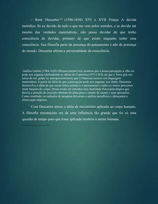 - René Descartes1[1]
(1596-1650) XVI e XVII França A dúvida
metódica: Se eu duvido de tudo o que me vem pelos sentidos, e se duvido até
mesmo das verdades matemáticas, não posso duvidar de que tenho
consciência de duvidar, portanto de que existo enquanto tenho essa
consciência. Sua filosofia parte da presença do pensamento e não da presença
do mundo. Descartes afirma a universalidade da consciência.
Galileo Galilei (1564-1642) (Renascimento) nos mostrou que a nossa percepção a olho nu
pode nos enganar (defendendo as idéias de Copérnico1473-1543), de que a Terra gira em
torno do sol, golpe no antropocentrismo), que a Natureza escreve em linguagem
matemática. A partir da idéia de que a percepção pode nos enganar, nos iludir, Descartes
desenvolve a idéia de que nossa única certeza é o pensamento e todos os outros processos
eram funções do corpo. Desse modo ele introduz uma dualidade físico/psicológica que
desvia a atenção do conceito abstrato de alma para o estudo da mente e suas operações.
Como resultado, os métodos de pesquisa deixaram a análise metafísica e abraçaram a
observação objetiva.
Com Descartes temos a idéia de mecanismo aplicada ao corpo humano.
A filosofia mecanicista era de uma influência tão grande que foi só uma
questão de tempo para que fosse aplicada também à mente humana.
 