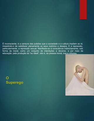 É inconsciente, é a censura das pulsões que a sociedade e a cultura impõem ao id,
impedindo-o de satisfazer plenamente os seus instintos e desejos. É a repressão,
particularmente, a repressão sexual. Manifesta-se à consciência indirectamente, sob
forma da moral, como um conjunto de interdições e deveres, e por meio da
educação, pela produção do "eu ideal", isto é, da pessoa moral, boa e virtuosa.
O
Superego
 