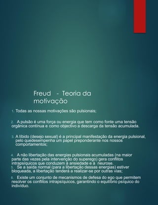 Freud - Teoria da
motivação
1. Todas as nossas motivações são pulsionais;
2. A pulsão é uma força ou energia que tem como fonte uma tensão
orgânica contínua e como objectivo a descarga da tensão acumulada.
3. A líbido (desejo sexual) é a principal manifestação da energia pulsional,
pelo quedesempenha um papel preponderante nos nossos
comportamentos;
4. A não libertação das energias pulsionais acumuladas (na maior
parte das vezes pela intervenção do superego) gera conflitos
intrapsíquicos que conduzem à ansiedade e à neurose.
5. Se a saída normal (para a libertação dessas energias) estiver
bloqueada, a libertação tenderá a realizar-se por outras vias;
6. Existe um conjunto de mecanismos de defesa do ego que permitem
resolver os conflitos intrapsíquicos, garantindo o equilíbrio psíquico do
indivíduo.
 