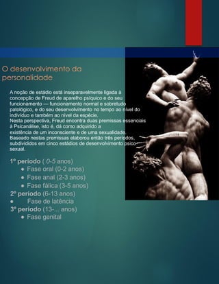 O desenvolvimento da
personalidade
A noção de estádio está inseparavelmente ligada à
concepção de Freud de aparelho psíquico e do seu
funcionamento — funcionamento normal e sobretudo
patológico, e do seu desenvolvimento no tempo ao nível do
indivíduo e também ao nível da espécie.
Nesta perspectiva, Freud encontra duas premissas essenciais
à Psicanálise, isto é, dá como adquirido a
existência de um inconsciente e de uma sexualidade.
Baseado nestas premissas elaborou então três períodos,
subdivididos em cinco estádios de desenvolvimento psico-
sexual.
1º período ( 0-5 anos)
● Fase oral (0-2 anos)
● Fase anal (2-3 anos)
● Fase fálica (3-5 anos)
2º período (6-13 anos)
● Fase de latência
3º período (13-... anos)
● Fase genital
 