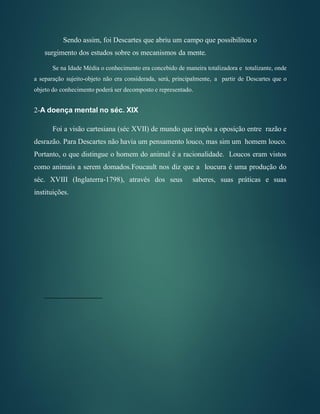 Sendo assim, foi Descartes que abriu um campo que possibilitou o
surgimento dos estudos sobre os mecanismos da mente.
Se na Idade Média o conhecimento era concebido de maneira totalizadora e totalizante, onde
a separação sujeito-objeto não era considerada, será, principalmente, a partir de Descartes que o
objeto do conhecimento poderá ser decomposto e representado.
2-A doença mental no séc. XIX
Foi a visão cartesiana (séc XVII) de mundo que impôs a oposição entre razão e
desrazão. Para Descartes não havia um pensamento louco, mas sim um homem louco.
Portanto, o que distingue o homem do animal é a racionalidade. Loucos eram vistos
como animais a serem domados.Foucault nos diz que a loucura é uma produção do
séc. XVIII (Inglaterra-1798), através dos seus saberes, suas práticas e suas
instituições.
 
