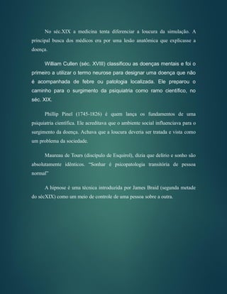 No séc.XIX a medicina tenta diferenciar a loucura da simulação. A
principal busca dos médicos era por uma lesão anatômica que explicasse a
doença.
William Cullen (séc. XVIII) classificou as doenças mentais e foi o
primeiro a utilizar o termo neurose para designar uma doença que não
é acompanhada de febre ou patologia localizada. Ele preparou o
caminho para o surgimento da psiquiatria como ramo científico, no
séc. XIX.
Phillip Pinel (1745-1826) é quem lança os fundamentos de uma
psiquiatria científica. Ele acreditava que o ambiente social influenciava para o
surgimento da doença. Achava que a loucura deveria ser tratada e vista como
um problema da sociedade.
Maureau de Tours (discípulo de Esquirol), dizia que delírio e sonho são
absolutamente idênticos. “Sonhar é psicopatologia transitória de pessoa
normal”
A hipnose é uma técnica introduzida por James Braid (segunda metade
do sécXIX) como um meio de controle de uma pessoa sobre a outra.
 
