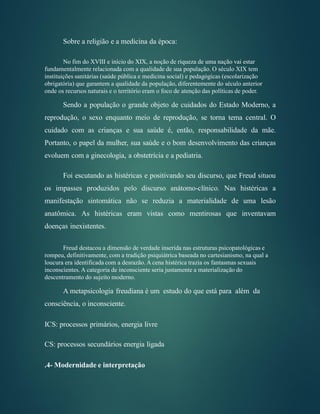 Sobre a religião e a medicina da época:
No fim do XVIII e início do XIX, a noção de riqueza de uma nação vai estar
fundamentalmente relacionada com a qualidade de sua população. O século XIX tem
instituições sanitárias (saúde pública e medicina social) e pedagógicas (escolarização
obrigatória) que garantem a qualidade da população, diferentemente do século anterior
onde os recursos naturais e o território eram o foco de atenção das políticas de poder.
Sendo a população o grande objeto de cuidados do Estado Moderno, a
reprodução, o sexo enquanto meio de reprodução, se torna tema central. O
cuidado com as crianças e sua saúde é, então, responsabilidade da mãe.
Portanto, o papel da mulher, sua saúde e o bom desenvolvimento das crianças
evoluem com a ginecologia, a obstetrícia e a pediatria.
Foi escutando as histéricas e positivando seu discurso, que Freud situou
os impasses produzidos pelo discurso anátomo-clínico. Nas histéricas a
manifestação sintomática não se reduzia a materialidade de uma lesão
anatômica. As histéricas eram vistas como mentirosas que inventavam
doenças inexistentes.
Freud destacou a dimensão de verdade inserida nas estruturas psicopatológicas e
rompeu, definitivamente, com a tradição psiquiátrica baseada no cartesianismo, na qual a
loucura era identificada com a desrazão. A cena histérica trazia os fantasmas sexuais
inconscientes. A categoria de inconsciente seria justamente a materialização do
descentramento do sujeito moderno.
A metapsicologia freudiana é um estudo do que está para além da
consciência, o inconsciente.
ICS: processos primários, energia livre
CS: processos secundários energia ligada
.4- Modernidade e interpretação
 