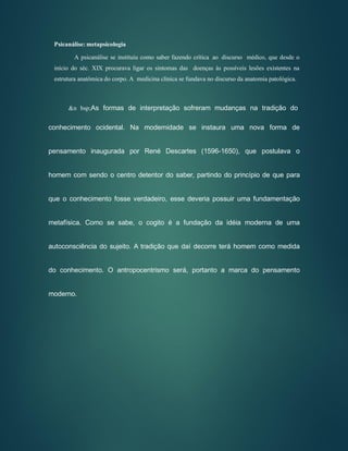 Psicanálise: metapsicologia
A psicanálise se instituiu como saber fazendo crítica ao discurso médico, que desde o
início do séc. XIX procurava ligar os sintomas das doenças às possíveis lesões existentes na
estrutura anatômica do corpo. A medicina clínica se fundava no discurso da anatomia patológica.
&n bsp;As formas de interpretação sofreram mudanças na tradição do
conhecimento ocidental. Na modernidade se instaura uma nova forma de
pensamento inaugurada por René Descartes (1596-1650), que postulava o
homem com sendo o centro detentor do saber, partindo do princípio de que para
que o conhecimento fosse verdadeiro, esse deveria possuir uma fundamentação
metafísica. Como se sabe, o cogito é a fundação da idéia moderna de uma
autoconsciência do sujeito. A tradição que daí decorre terá homem como medida
do conhecimento. O antropocentrismo será, portanto a marca do pensamento
moderno.
 