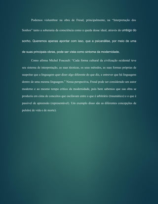 Podemos vislumbrar na obra de Freud, principalmente, na “Interpretação dos
Sonhos” tanto a soberania da consciência como a queda desse ideal, através do umbigo do
sonho. Queremos apenas apontar com isso, que a psicanálise, por meio de uma
de suas principais obras, pode ser vista como sintoma da modernidade.
Como afirma Michel Foucault: “Cada forma cultural da civilização ocidental teve
seu sistema de interpretação, as suas técnicas, os seus métodos, as suas formas próprias de
suspeitar que a linguagem quer dizer algo diferente do que diz, e entrever que há linguagens
dentro de uma mesma linguagem.” Nessa perspectiva, Freud pode ser considerado um autor
moderno e ao mesmo tempo crítico da modernidade, pois bem sabemos que sua obra se
produziu em cima de conceitos que oscilavam entre o que é arbitrário (traumático) e o que é
passível de apreensão (representável). Um exemplo disso são as diferentes concepções de
pulsão( de vida e de morte).
 