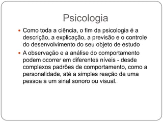 PsicologiaComo toda a ciência, o fim da psicologia é a descrição, a explicação, a previsão e o controle do desenvolvimento do seu objeto de estudoA observação e a análise do comportamento podem ocorrer em diferentes níveis - desde complexos padrões de comportamento, como a personalidade, até a simples reação de uma pessoa a um sinal sonoro ou visual.