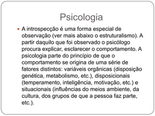 PsicologiaA introspecção é uma forma especial de observação (ver mais abaixo o estruturalismo). A partir daquilo que foi observado o psicólogo procura explicar, esclarecer o comportamento. A psicologia parte do princípio de que o comportamento se origina de uma série de fatores distintos: variáveis orgânicas (disposição genética, metabolismo, etc.), disposicionais (temperamento, inteligência, motivação, etc.) e situacionais (influências do meios ambiente, da cultura, dos grupos de que a pessoa faz parte, etc.).
