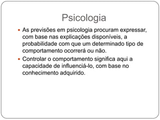 PsicologiaAs previsões em psicologia procuram expressar, com base nas explicações disponíveis, a probabilidade com que um determinado tipo de comportamento ocorrerá ou não.Controlar o comportamento significa aqui a capacidade de influenciá-lo, com base no conhecimento adquirido.