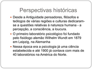 Perspectivas históricasDesde a Antiguidade pensadores, filósofos e teólogos de várias regiões e culturas dedicaram-se a questões relativas à natureza humana - a percepção, a consciência, a loucura.O primeiro laboratório psicológico foi fundado pelo fisiólogo alemão WilhelmWundt em 1879 em Leipzig, na AlemanhaNessa época era a psicologia já uma ciência estabelecida e até 1900 já contava com mais de 40 laboratórios na América do Norte.