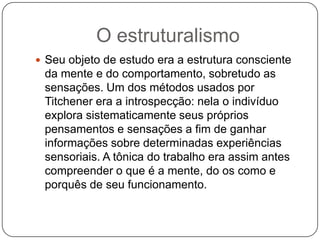 O estruturalismoSeu objeto de estudo era a estrutura consciente da mente e do comportamento, sobretudo as sensações. Um dos métodos usados por Titchener era a introspecção: nela o indivíduo explora sistematicamente seus próprios pensamentos e sensações a fim de ganhar informações sobre determinadas experiências sensoriais. A tônica do trabalho era assim antes compreender o que é a mente, do os como e porquês de seu funcionamento.